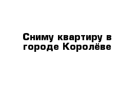 Сниму квартиру в городе Королёве